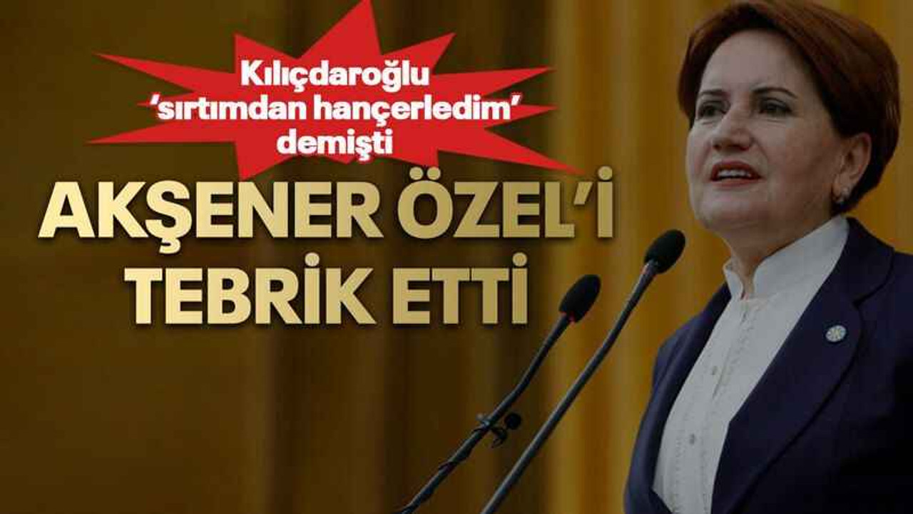 Kılıçdaroğlu ‘sırtımdan hançerledim’ demişti Akşener Özel’i tebrik etti